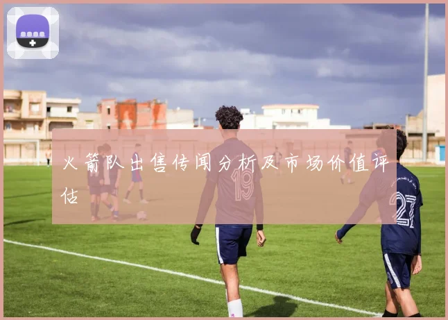 火箭队出售传闻分析及市场价值评估