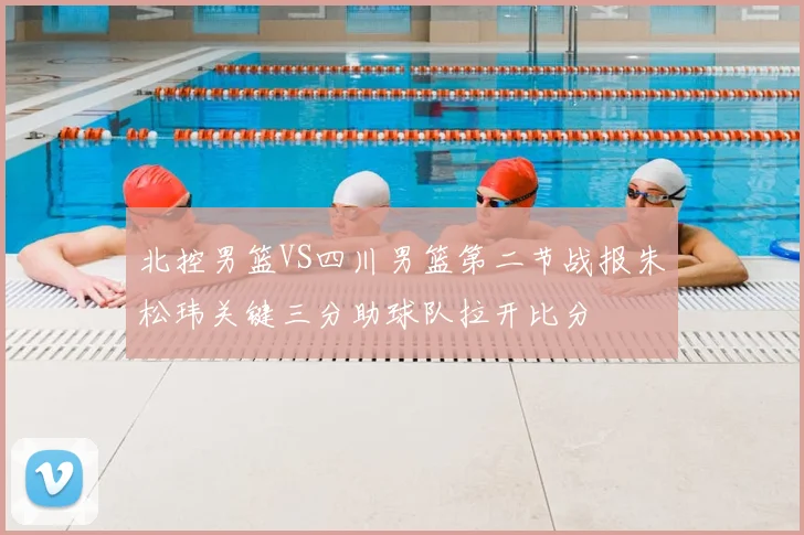 北控男篮VS四川男篮第二节战报朱松玮关键三分助球队拉开比分